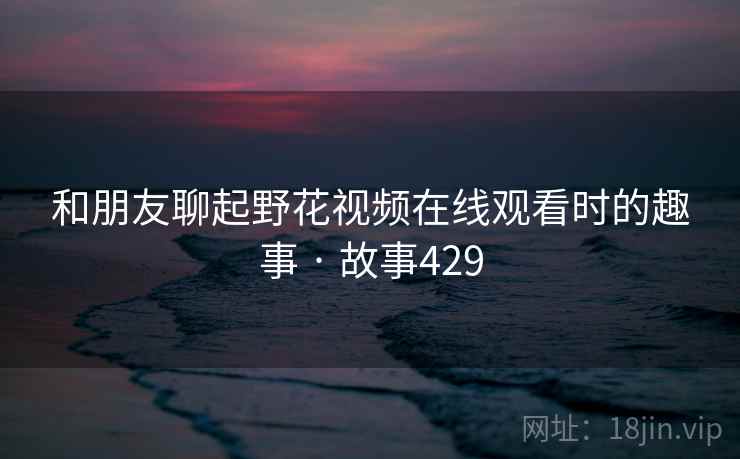 和朋友聊起野花视频在线观看时的趣事 · 故事429