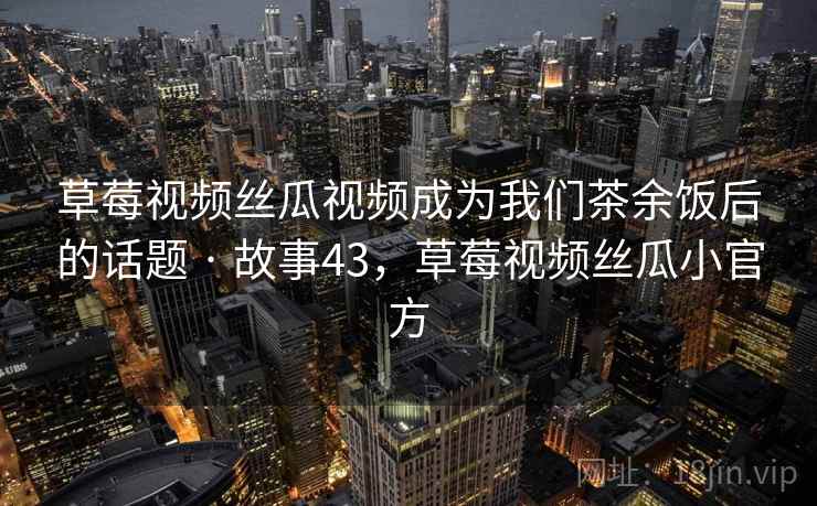 草莓视频丝瓜视频成为我们茶余饭后的话题 · 故事43，草莓视频丝瓜小官方