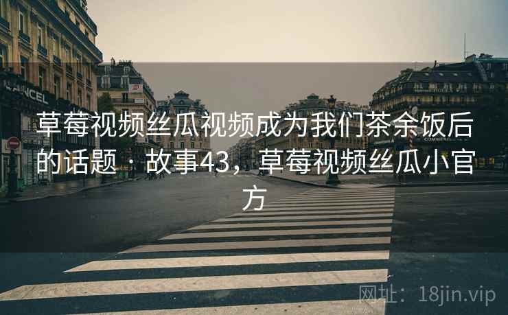 草莓视频丝瓜视频成为我们茶余饭后的话题 · 故事43，草莓视频丝瓜小官方