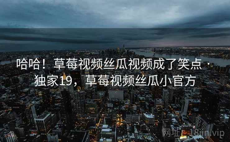 哈哈!草莓视频丝瓜视频成了笑点 · 独家19,草莓视频丝瓜小官方 哈哈!草莓视频丝瓜视频成了笑点 · 独家19,草莓视频丝瓜小官方