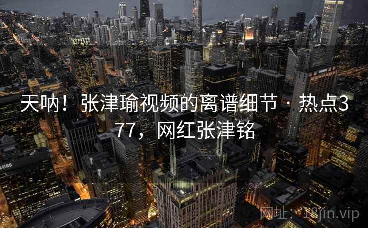 天呐!张津瑜视频的离谱细节 · 热点377,网红张津铭 天呐!张津瑜视频的离谱细节 · 热点377,网红张津铭