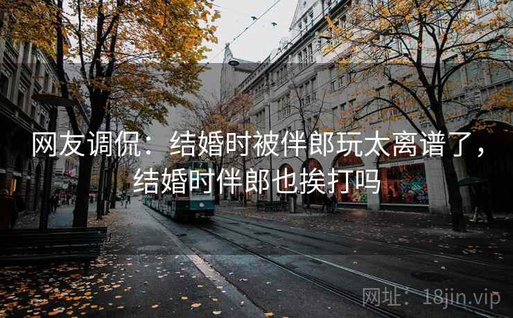 网友调侃：结婚时被伴郎玩太离谱了，结婚时伴郎也挨打吗