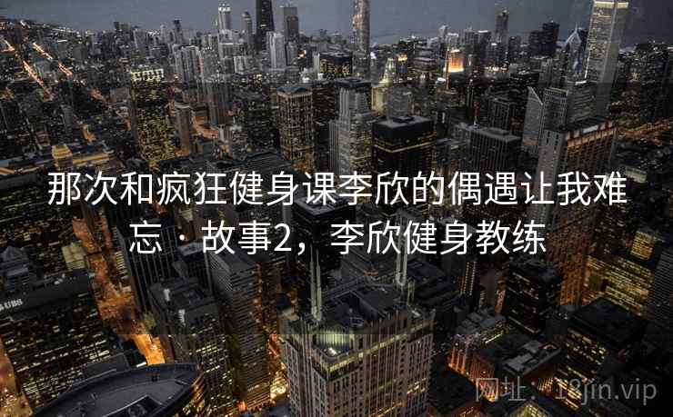 那次和疯狂健身课李欣的偶遇让我难忘 · 故事2，李欣健身教练