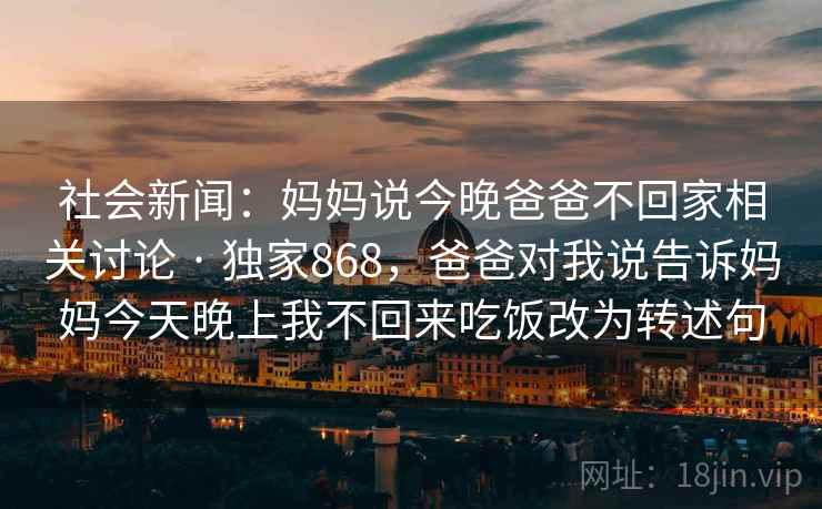 社会新闻:妈妈说今晚爸爸不回家相关讨论 · 独家868,爸爸对我说告诉妈妈今天晚上我不回来吃饭改为转述句 社会新闻:妈妈说今晚爸爸不回家相关讨论 · 独家868,爸爸对我说告诉妈妈今天晚上我不回来吃饭改为转述句