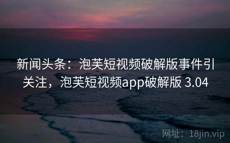 新闻头条：泡芙短视频破解版事件引关注，泡芙短视频app破解版 3.04