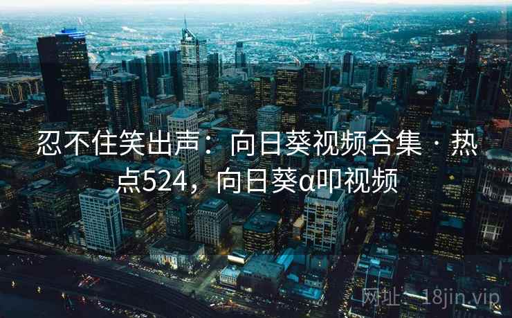 忍不住笑出声：向日葵视频合集 · 热点524，向日葵α叩视频