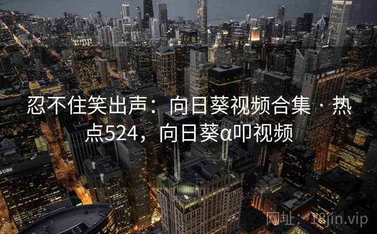 忍不住笑出声：向日葵视频合集 · 热点524，向日葵α叩视频