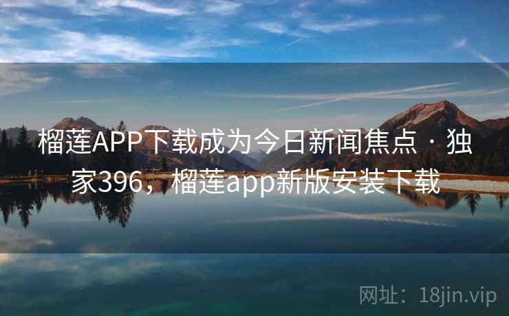 榴莲APP下载成为今日新闻焦点 · 独家396,榴莲app新版安装下载 榴莲APP下载成为今日新闻焦点 · 独家396,榴莲app新版安装下载