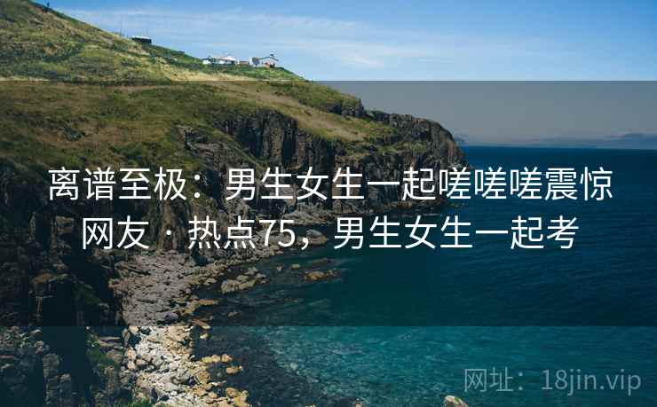 离谱至极：男生女生一起嗟嗟嗟震惊网友 · 热点75，男生女生一起考