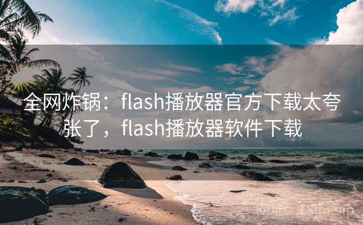 全网炸锅：flash播放器官方下载太夸张了，flash播放器软件下载