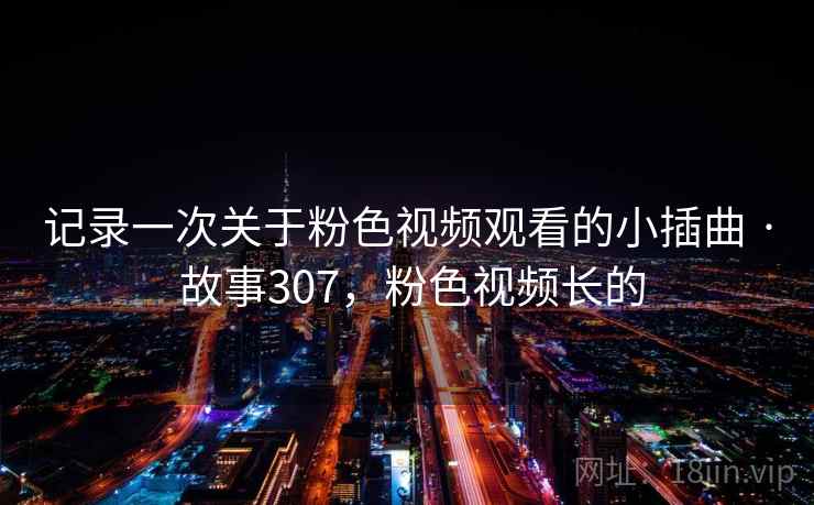 记录一次关于粉色视频观看的小插曲 · 故事307，粉色视频长的