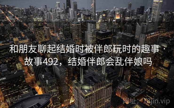 和朋友聊起结婚时被伴郎玩时的趣事 · 故事492,结婚伴郎会乱伴娘吗 和朋友聊起结婚时被伴郎玩时的趣事 · 故事492,结婚伴郎会乱伴娘吗