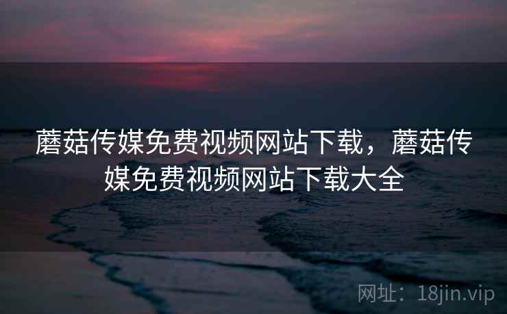 蘑菇传媒免费视频网站下载,蘑菇传媒免费视频网站下载大全 蘑菇传媒免费视频网站下载,蘑菇传媒免费视频网站下载大全