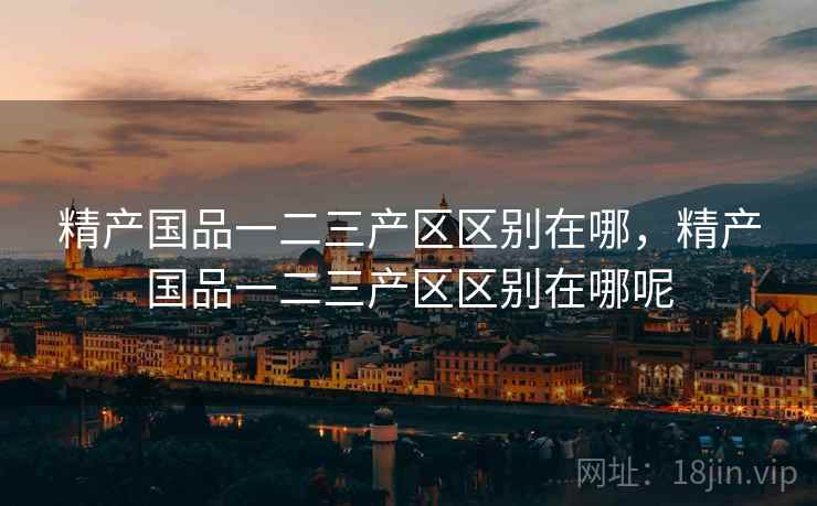 精产国品一二三产区区别在哪,精产国品一二三产区区别在哪呢 精产国品一二三产区区别在哪,精产国品一二三产区区别在哪呢