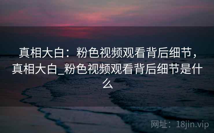 真相大白：粉色视频观看背后细节，真相大白_粉色视频观看背后细节是什么