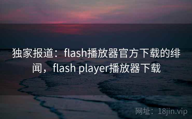 独家报道：flash播放器官方下载的绯闻，flash player播放器下载