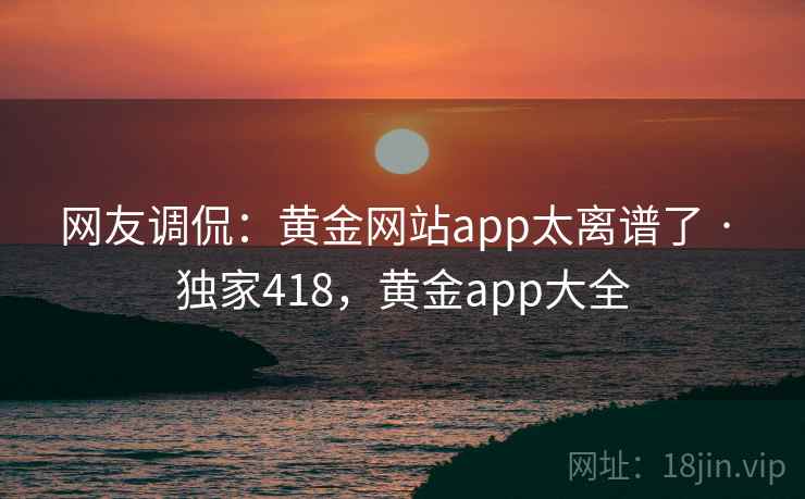 网友调侃：黄金网站app太离谱了 · 独家418，黄金app大全