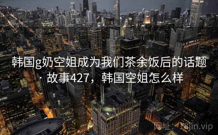 韩国g奶空姐成为我们茶余饭后的话题 · 故事427,韩国空姐怎么样 韩国g奶空姐成为我们茶余饭后的话题 · 故事427,韩国空姐怎么样
