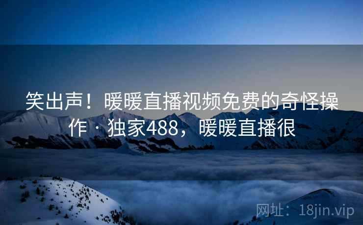 笑出声！暖暖直播视频免费的奇怪操作 · 独家488，暖暖直播很