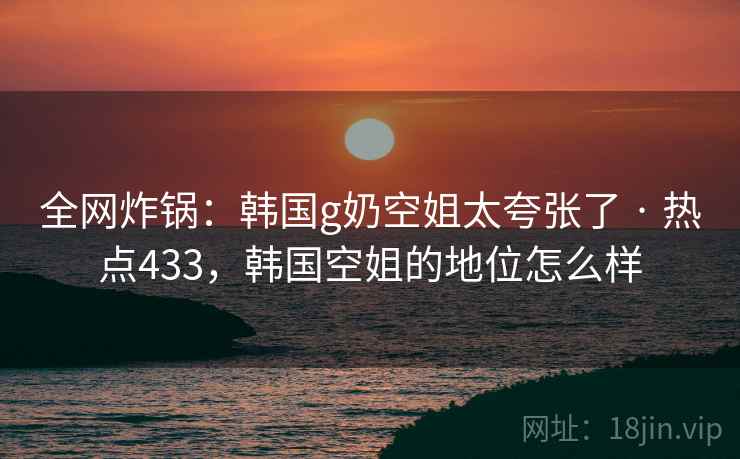 全网炸锅：韩国g奶空姐太夸张了 · 热点433，韩国空姐的地位怎么样