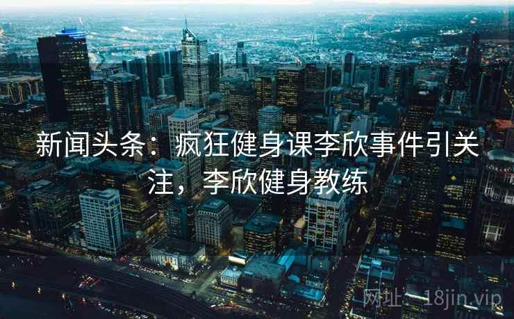 新闻头条:疯狂健身课李欣事件引关注,李欣健身教练 新闻头条:疯狂健身课李欣事件引关注,李欣健身教练