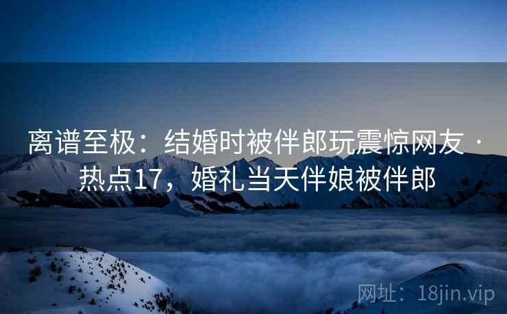 离谱至极:结婚时被伴郎玩震惊网友 · 热点17,婚礼当天伴娘被伴郎 离谱至极:结婚时被伴郎玩震惊网友 · 热点17,婚礼当天伴娘被伴郎