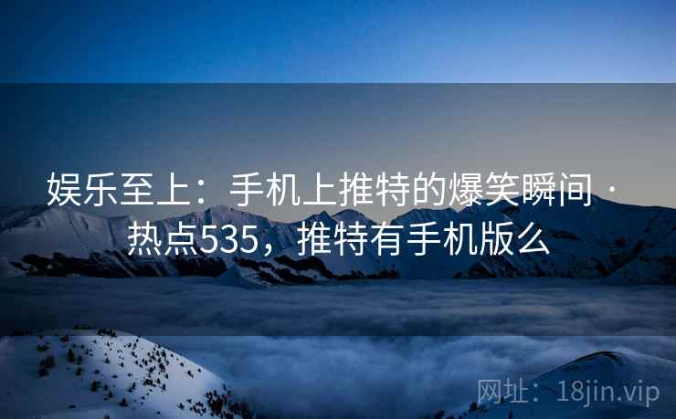 娱乐至上：手机上推特的爆笑瞬间 · 热点535，推特有手机版么